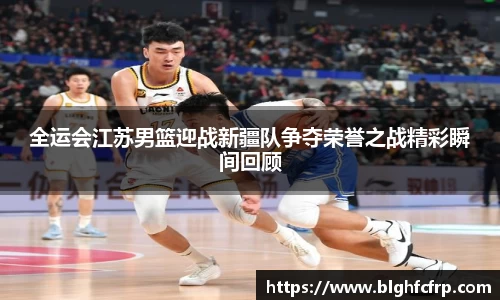全运会江苏男篮迎战新疆队争夺荣誉之战精彩瞬间回顾