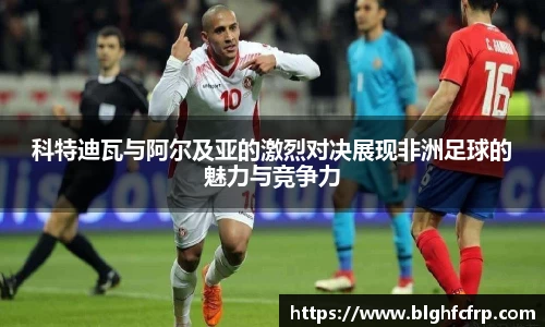 科特迪瓦与阿尔及亚的激烈对决展现非洲足球的魅力与竞争力